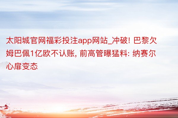 太阳城官网福彩投注app网站_冲破! 巴黎欠姆巴佩1亿欧不认账, 前高管曝猛料: 纳赛尔心扉变态