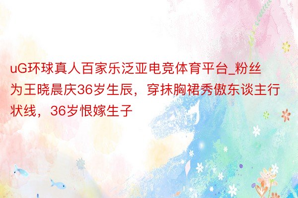 uG环球真人百家乐泛亚电竞体育平台_粉丝为王晓晨庆36岁生辰，穿抹胸裙秀傲东谈主行状线，36岁恨嫁生子