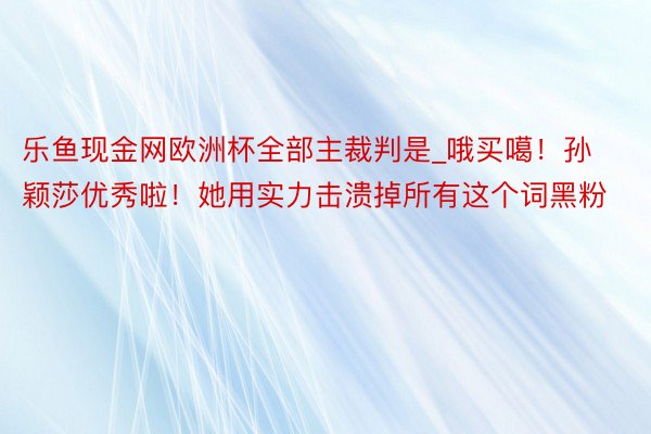 乐鱼现金网欧洲杯全部主裁判是_哦买噶！孙颖莎优秀啦！她用实力击溃掉所有这个词黑粉