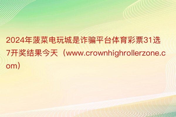 2024年菠菜电玩城是诈骗平台体育彩票31选7开奖结果今天（www.crownhighrollerzone.com）