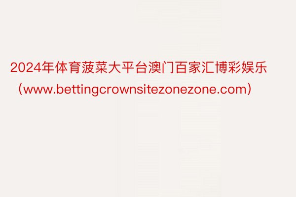 2024年体育菠菜大平台澳门百家汇博彩娱乐（www.bettingcrownsitezonezone.com）