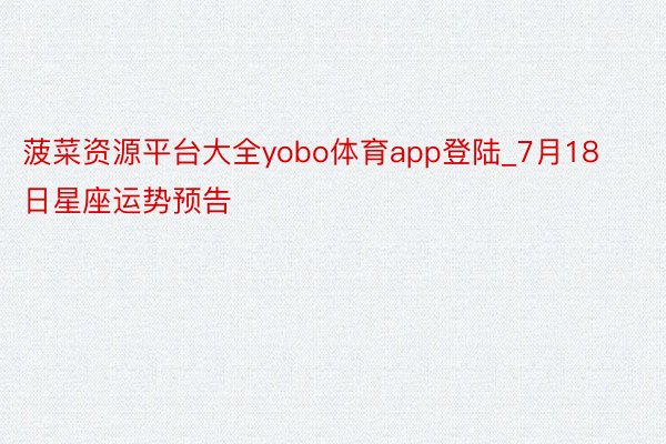 菠菜资源平台大全yobo体育app登陆_7月18日星座运势预告