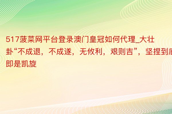 517菠菜网平台登录澳门皇冠如何代理_大壮卦“不成退，不成遂，无攸利，艰则吉”，坚捏到底即是凯旋