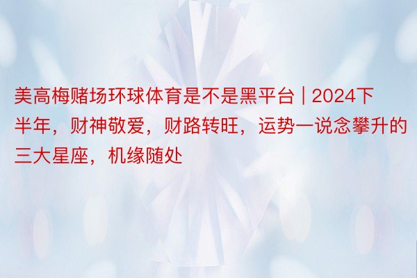 美高梅赌场环球体育是不是黑平台 | 2024下半年，财神敬爱，财路转旺，运势一说念攀升的三大星座，机缘随处