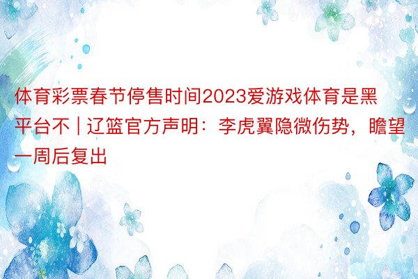 体育彩票春节停售时间2023爱游戏体育是黑平台不 | 辽篮官方声明：李虎翼隐微伤势，瞻望一周后复出