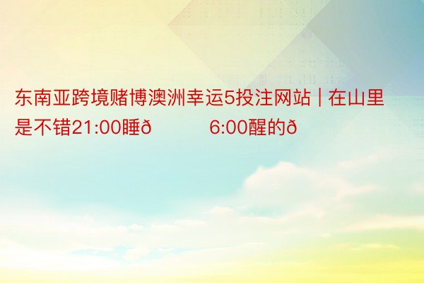 东南亚跨境赌博澳洲幸运5投注网站 | 在山里是不错21:00睡🌙6:00醒的🌞