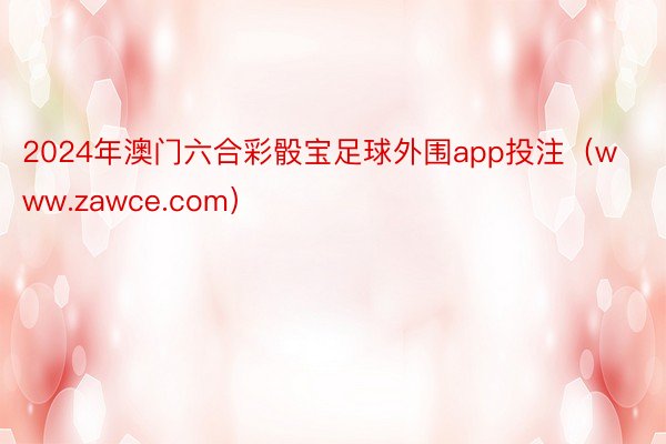 2024年澳门六合彩骰宝足球外围app投注（www.zawce.com）