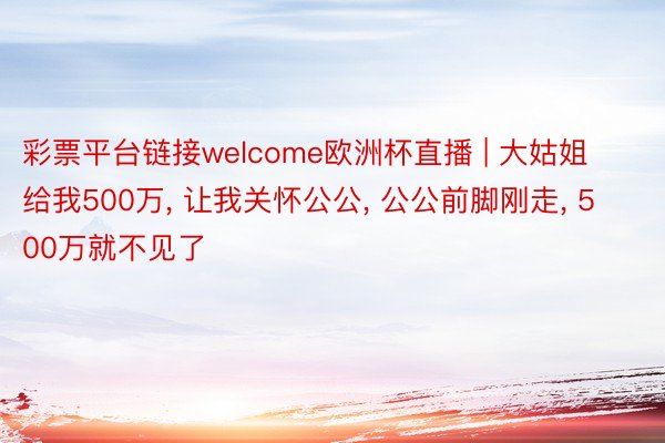 彩票平台链接welcome欧洲杯直播 | 大姑姐给我500万, 让我关怀公公, 公公前脚刚走, 500万就不见了