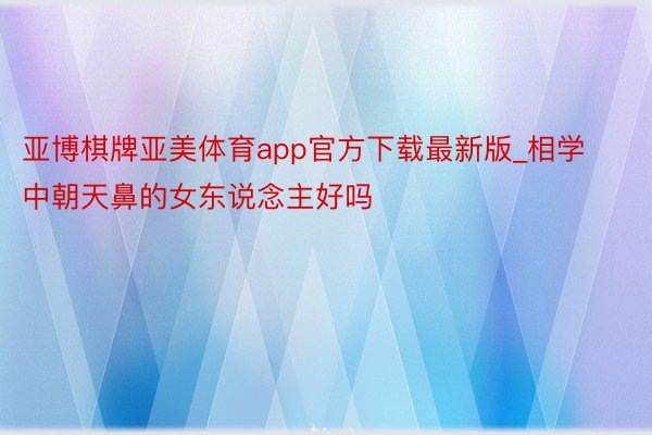 亚博棋牌亚美体育app官方下载最新版_相学中朝天鼻的女东说念主好吗