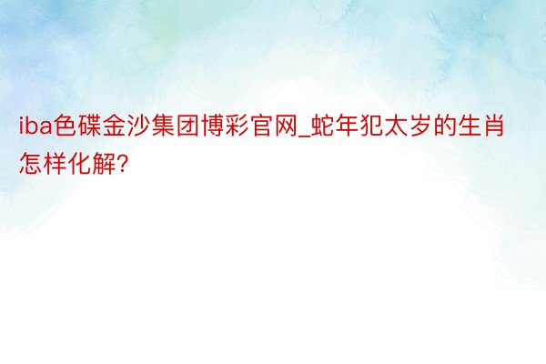 iba色碟金沙集团博彩官网_蛇年犯太岁的生肖怎样化解？