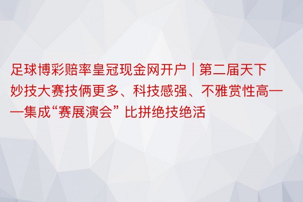 足球博彩赔率皇冠现金网开户 | 第二届天下妙技大赛技俩更多、科技感强、不雅赏性高——集成“赛展演会” 比拼绝技绝活