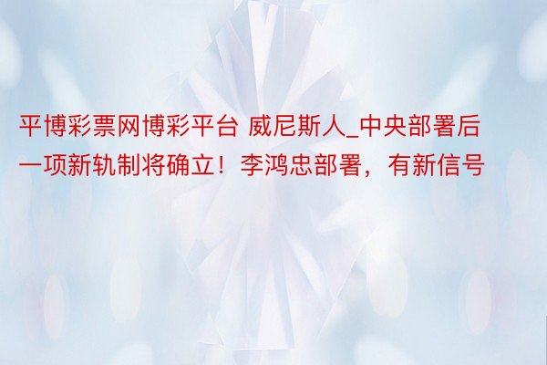 平博彩票网博彩平台 威尼斯人_中央部署后一项新轨制将确立！李鸿忠部署，有新信号