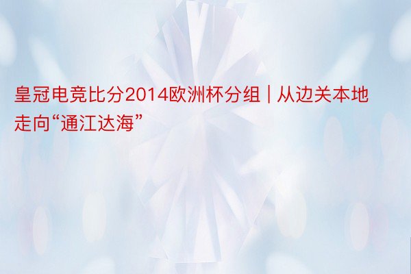 皇冠电竞比分2014欧洲杯分组 | 从边关本地走向“通江达海”