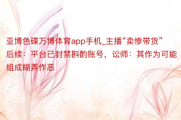 亚博色碟万博体育app手机_主播“卖惨带货”后续：平台已封禁斟酌账号，讼师：其作为可能组成糊弄作恶