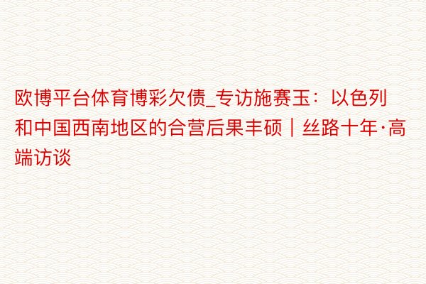 欧博平台体育博彩欠债_专访施赛玉：以色列和中国西南地区的合营后果丰硕｜丝路十年·高端访谈