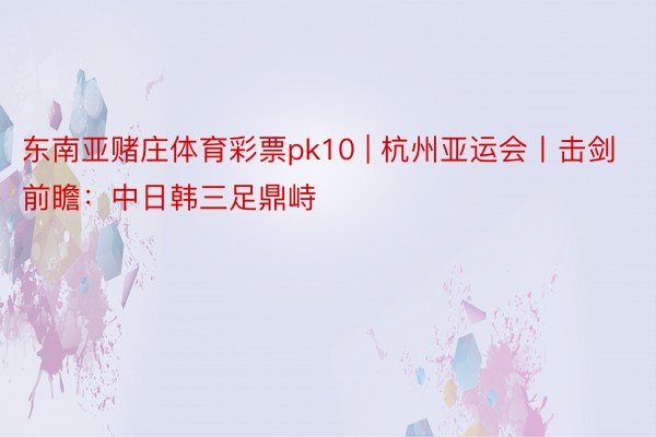 东南亚赌庄体育彩票pk10 | 杭州亚运会丨击剑前瞻：中日韩三足鼎峙