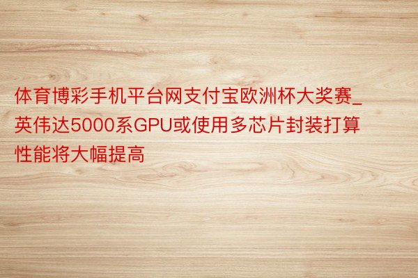 体育博彩手机平台网支付宝欧洲杯大奖赛_英伟达5000系GPU或使用多芯片封装打算 性能将大幅提高