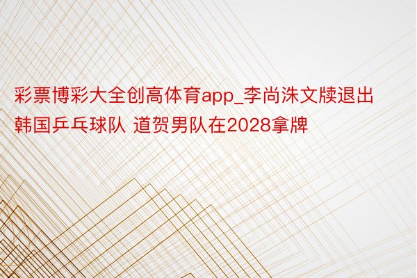 彩票博彩大全创高体育app_李尚洙文牍退出韩国乒乓球队 道贺男队在2028拿牌