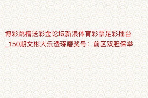 博彩跳槽送彩金论坛新浪体育彩票足彩擂台_150期文彬大乐透琢磨奖号：前区双胆保举