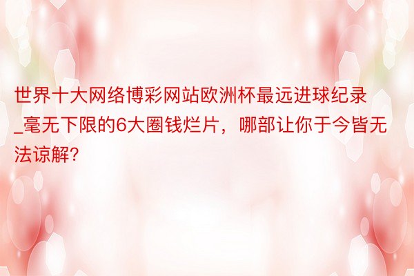 世界十大网络博彩网站欧洲杯最远进球纪录_毫无下限的6大圈钱烂片，哪部让你于今皆无法谅解？