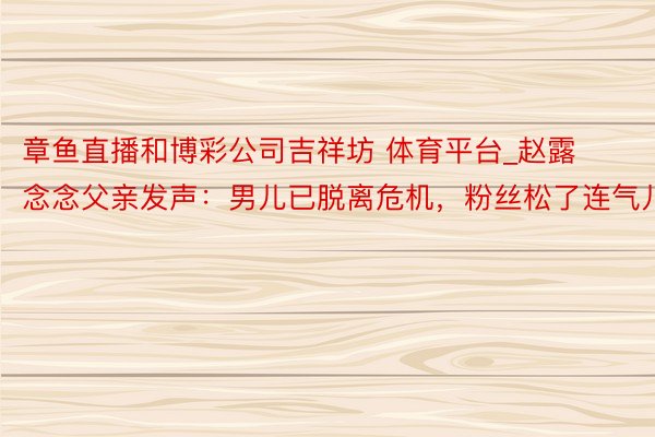 章鱼直播和博彩公司吉祥坊 体育平台_赵露念念父亲发声：男儿已脱离危机，粉丝松了连气儿