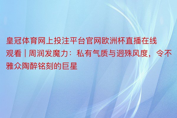 皇冠体育网上投注平台官网欧洲杯直播在线观看 | 周润发魔力：私有气质与迥殊风度，令不雅众陶醉铭刻的巨星