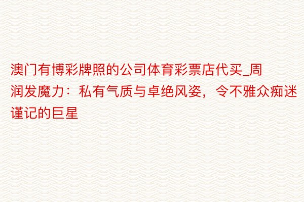 澳门有博彩牌照的公司体育彩票店代买_周润发魔力：私有气质与卓绝风姿，令不雅众痴迷谨记的巨星