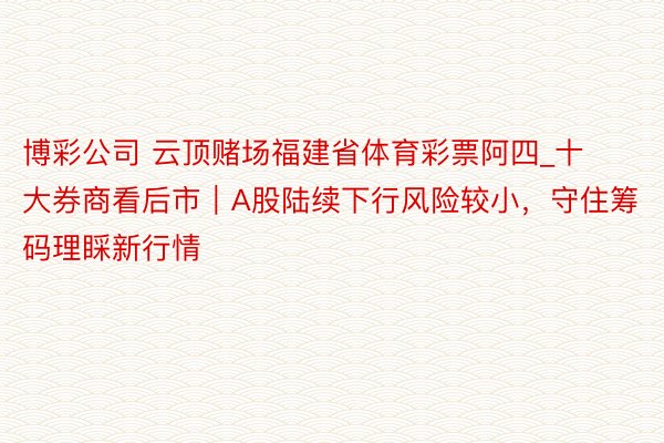 博彩公司 云顶赌场福建省体育彩票阿四_十大券商看后市｜A股陆续下行风险较小，守住筹码理睬新行情