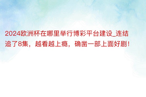 2024欧洲杯在哪里举行博彩平台建设_连结追了8集，越看越上瘾，确凿一部上面好剧！