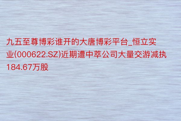 九五至尊博彩谁开的大唐博彩平台_恒立实业(000622.SZ)近期遭中萃公司大量交游减执184.67万股