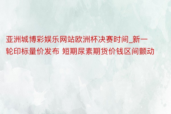 亚洲城博彩娱乐网站欧洲杯决赛时间_新一轮印标量价发布 短期尿素期货价钱区间颤动