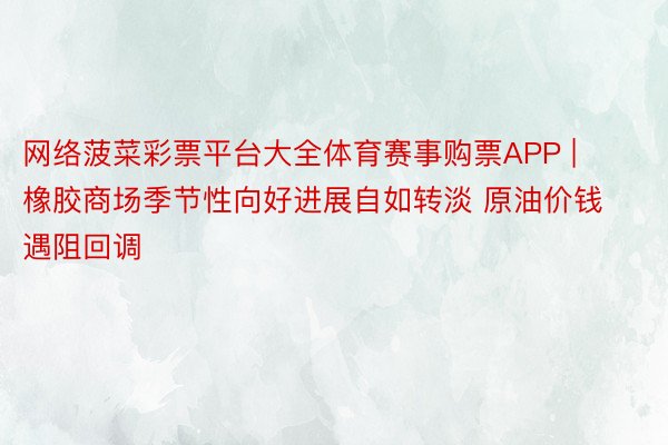 网络菠菜彩票平台大全体育赛事购票APP | 橡胶商场季节性向好进展自如转淡 原油价钱遇阻回调